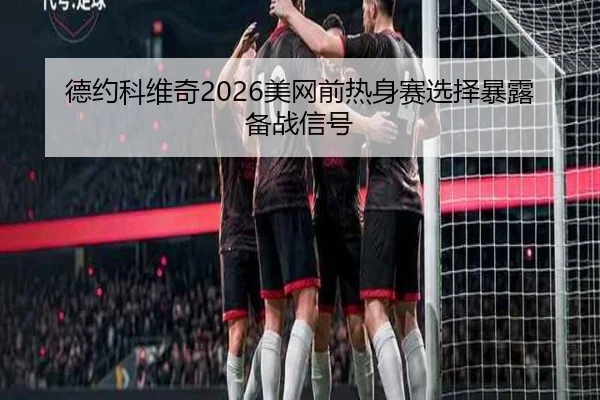 德约科维奇2026美网前热身赛选择暴露备战信号